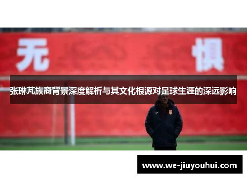 张琳芃族裔背景深度解析与其文化根源对足球生涯的深远影响
