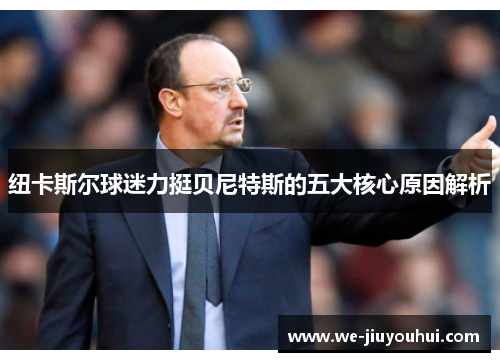 纽卡斯尔球迷力挺贝尼特斯的五大核心原因解析