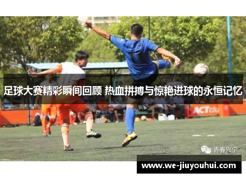 足球大赛精彩瞬间回顾 热血拼搏与惊艳进球的永恒记忆