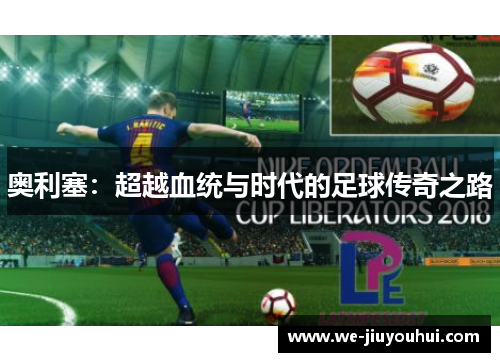 奥利塞:超越血统与时代的足球传奇之路 奥利塞:超越血统与时代的足球传奇之路