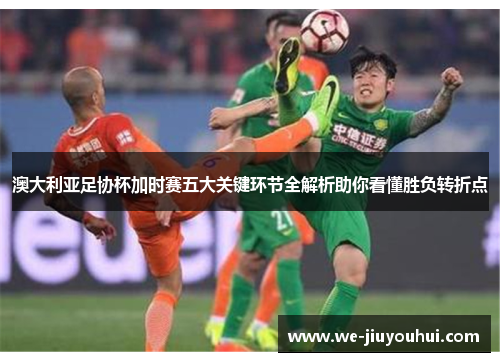 澳大利亚足协杯加时赛五大关键环节全解析助你看懂胜负转折点