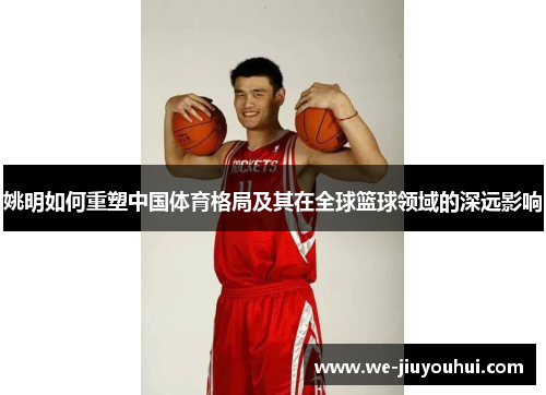 姚明如何重塑中国体育格局及其在全球篮球领域的深远影响 姚明如何重塑中国体育格局及其在全球篮球领域的深远影响