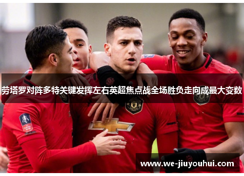 劳塔罗对阵多特关键发挥左右英超焦点战全场胜负走向成最大变数