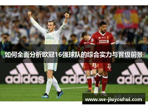 如何全面分析欧冠16强球队的综合实力与晋级前景