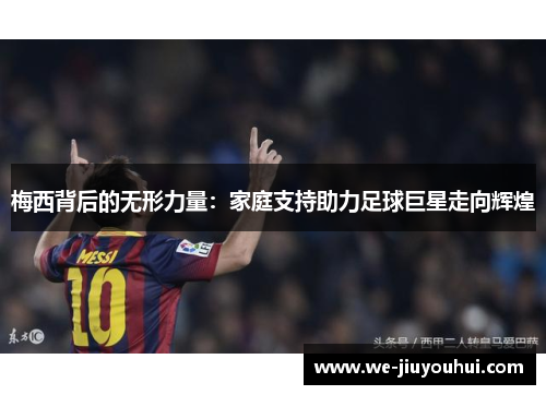 梅西背后的无形力量:家庭支持助力足球巨星走向辉煌 梅西背后的无形力量:家庭支持助力足球巨星走向辉煌