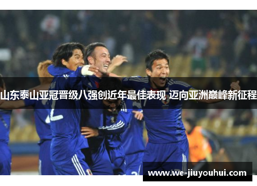 山东泰山亚冠晋级八强创近年最佳表现 迈向亚洲巅峰新征程 山东泰山亚冠晋级八强创近年最佳表现 迈向亚洲巅峰新征程