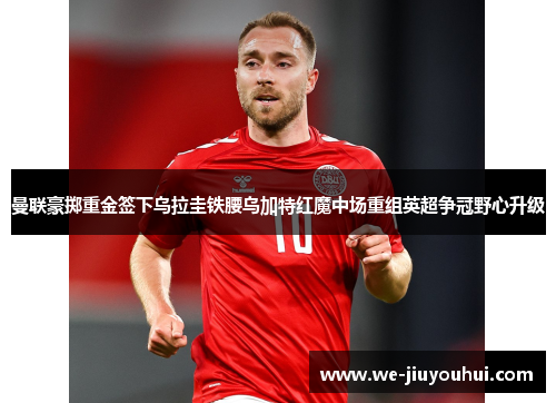 曼联豪掷重金签下乌拉圭铁腰乌加特红魔中场重组英超争冠野心升级 曼联豪掷重金签下乌拉圭铁腰乌加特红魔中场重组英超争冠野心升级