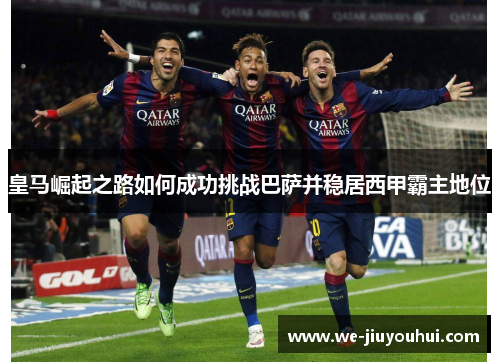 皇马崛起之路如何成功挑战巴萨并稳居西甲霸主地位 皇马崛起之路如何成功挑战巴萨并稳居西甲霸主地位