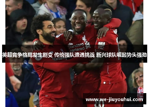 英超竞争格局发生剧变 传统强队遭遇挑战 新兴球队崛起势头强劲