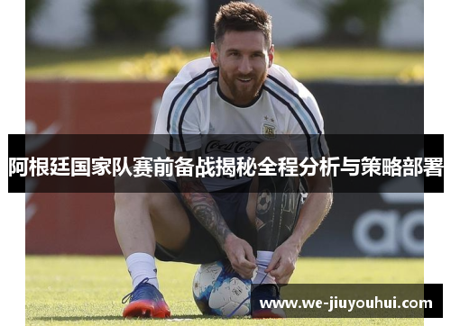 阿根廷国家队赛前备战揭秘全程分析与策略部署 阿根廷国家队赛前备战揭秘全程分析与策略部署